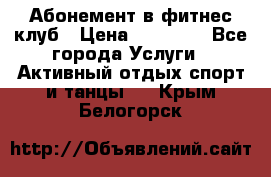 Абонемент в фитнес клуб › Цена ­ 23 000 - Все города Услуги » Активный отдых,спорт и танцы   . Крым,Белогорск